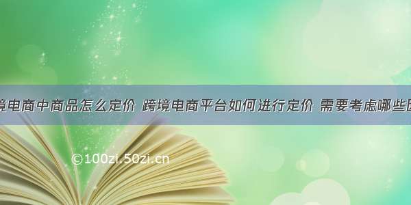 跨境电商中商品怎么定价 跨境电商平台如何进行定价 需要考虑哪些因素