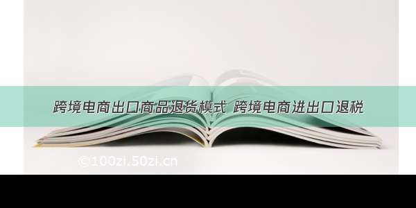 跨境电商出口商品退货模式 跨境电商进出口退税