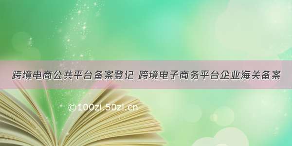 跨境电商公共平台备案登记 跨境电子商务平台企业海关备案