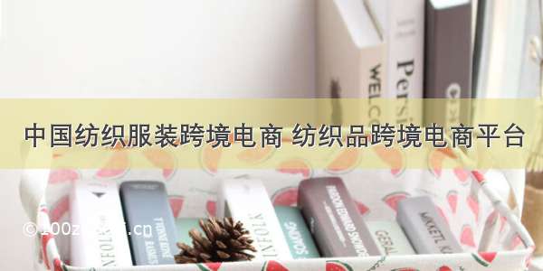 中国纺织服装跨境电商 纺织品跨境电商平台