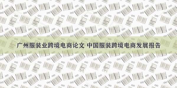 广州服装业跨境电商论文 中国服装跨境电商发展报告