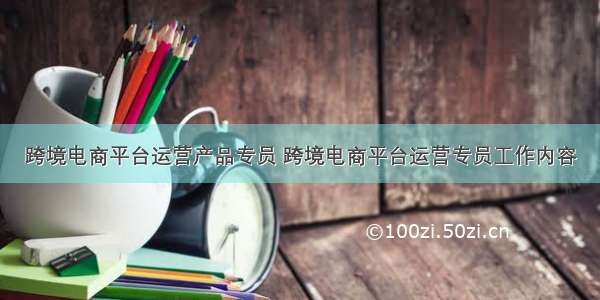 跨境电商平台运营产品专员 跨境电商平台运营专员工作内容