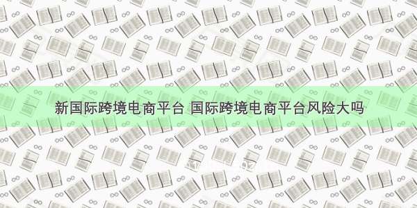 新国际跨境电商平台 国际跨境电商平台风险大吗