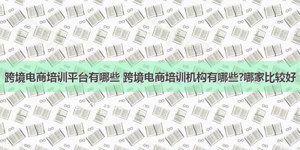 跨境电商培训平台有哪些 跨境电商培训机构有哪些?哪家比较好