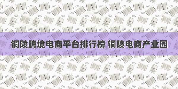 铜陵跨境电商平台排行榜 铜陵电商产业园