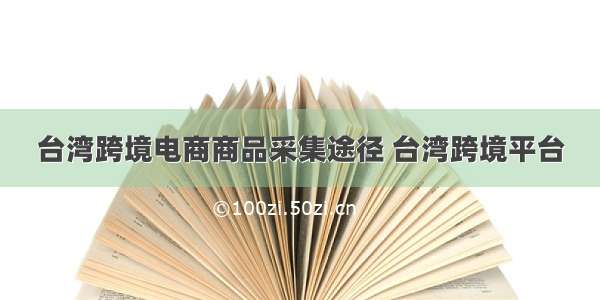 台湾跨境电商商品采集途径 台湾跨境平台