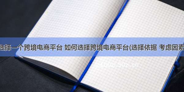 选择一个跨境电商平台 如何选择跨境电商平台(选择依据 考虑因素)