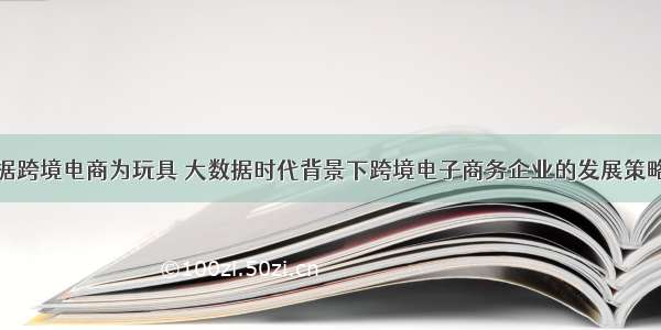 大数据跨境电商为玩具 大数据时代背景下跨境电子商务企业的发展策略研究