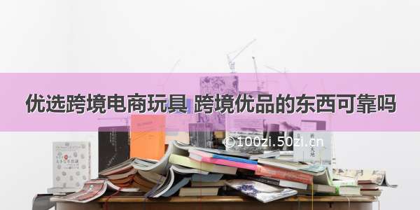 优选跨境电商玩具 跨境优品的东西可靠吗