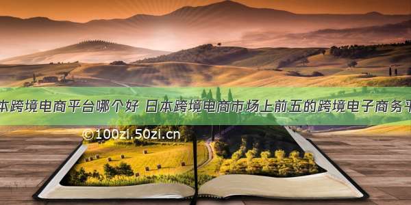 日本跨境电商平台哪个好 日本跨境电商市场上前五的跨境电子商务平台