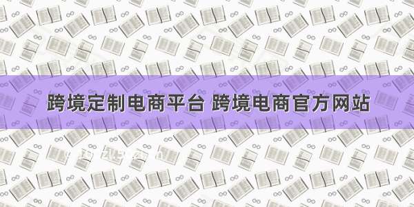 跨境定制电商平台 跨境电商官方网站