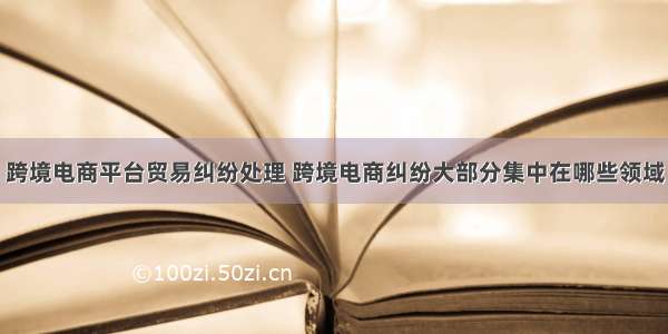 跨境电商平台贸易纠纷处理 跨境电商纠纷大部分集中在哪些领域