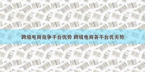 跨境电商竞争平台优势 跨境电商各平台优劣势