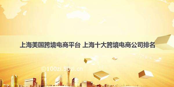 上海美国跨境电商平台 上海十大跨境电商公司排名