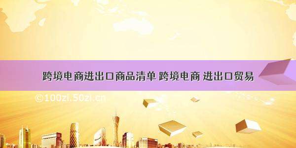 跨境电商进出口商品清单 跨境电商 进出口贸易