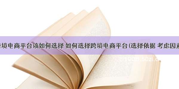 跨境电商平台该如何选择 如何选择跨境电商平台(选择依据 考虑因素)