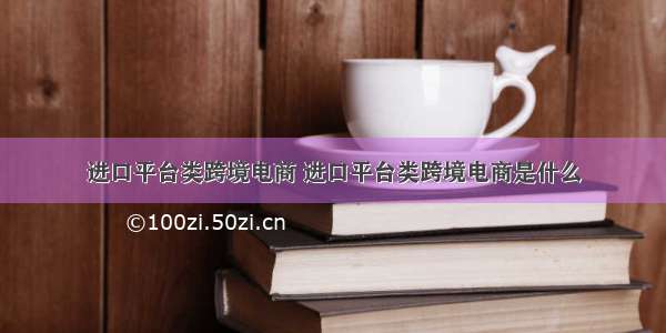 进口平台类跨境电商 进口平台类跨境电商是什么