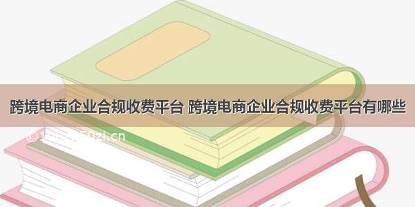 跨境电商企业合规收费平台 跨境电商企业合规收费平台有哪些