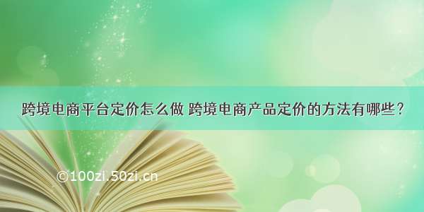 跨境电商平台定价怎么做 跨境电商产品定价的方法有哪些？