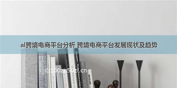 al跨境电商平台分析 跨境电商平台发展现状及趋势