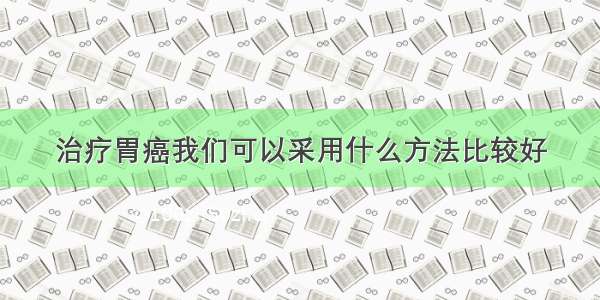 治疗胃癌我们可以采用什么方法比较好