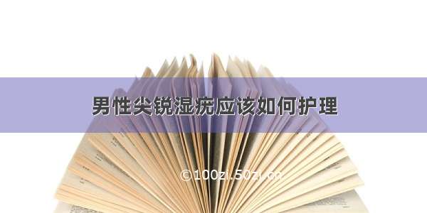 男性尖锐湿疣应该如何护理