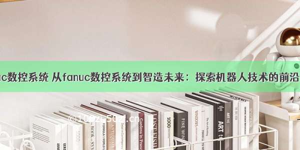 fanuc数控系统 从fanuc数控系统到智造未来：探索机器人技术的前沿创新