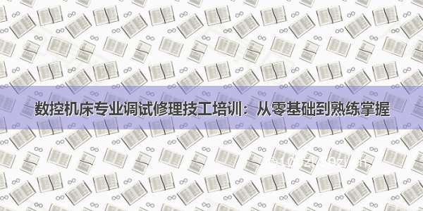 数控机床专业调试修理技工培训：从零基础到熟练掌握