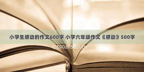 小学生感动的作文600字 小学六年级作文《感动》500字