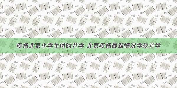 疫情北京小学生何时开学 北京疫情最新情况学校开学