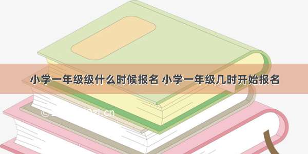 小学一年级级什么时候报名 小学一年级几时开始报名