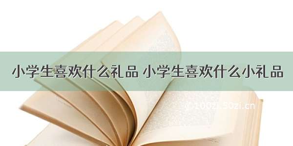 小学生喜欢什么礼品 小学生喜欢什么小礼品