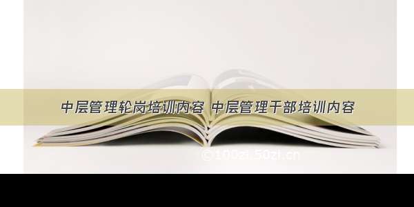 中层管理轮岗培训内容 中层管理干部培训内容