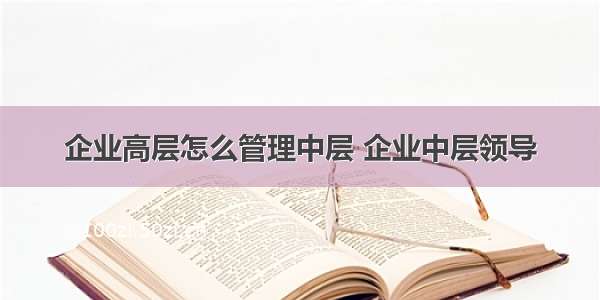 企业高层怎么管理中层 企业中层领导