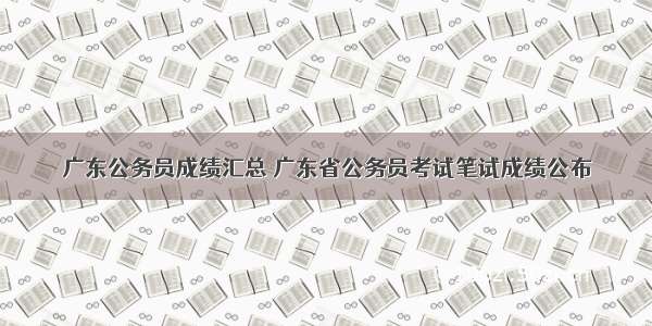 广东公务员成绩汇总 广东省公务员考试笔试成绩公布