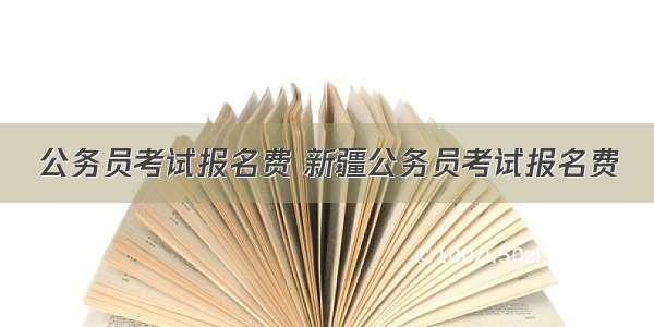 公务员考试报名费 新疆公务员考试报名费