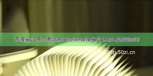 青海省公务员考试报名时间 青海省公务员考试网时间