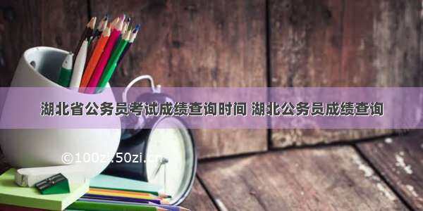 湖北省公务员考试成绩查询时间 湖北公务员成绩查询