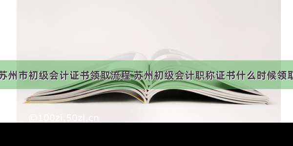 苏州市初级会计证书领取流程 苏州初级会计职称证书什么时候领取