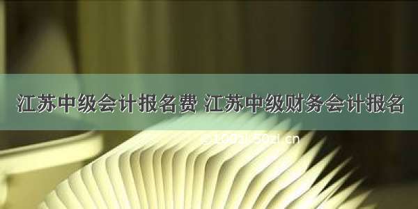 江苏中级会计报名费 江苏中级财务会计报名