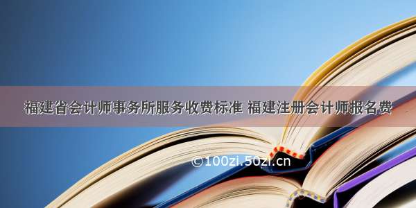 福建省会计师事务所服务收费标准 福建注册会计师报名费