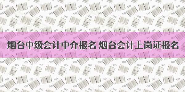 烟台中级会计中介报名 烟台会计上岗证报名