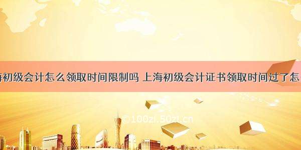 上海初级会计怎么领取时间限制吗 上海初级会计证书领取时间过了怎么办