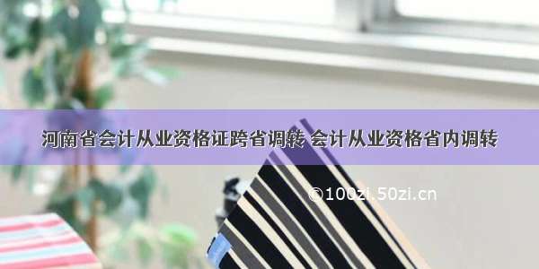 河南省会计从业资格证跨省调转 会计从业资格省内调转