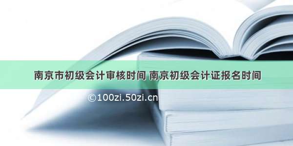 南京市初级会计审核时间 南京初级会计证报名时间