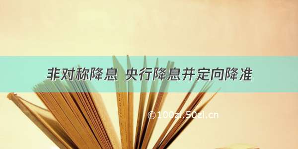 非对称降息 央行降息并定向降准