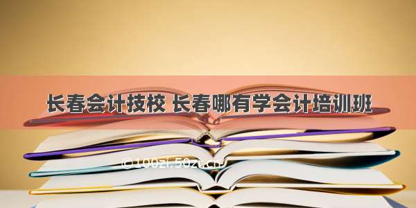 长春会计技校 长春哪有学会计培训班