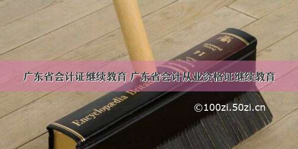 广东省会计证继续教育 广东省会计从业资格证继续教育