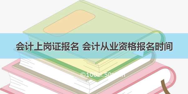 会计上岗证报名 会计从业资格报名时间