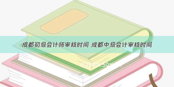 成都初级会计师审核时间 成都中级会计审核时间